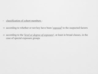 • classification of cohort members :
➡ according to whether or not hey have been 'exposed' to the suspected factors
➡ according to the 'level or degree of exposure', at least in broad classes, in the
case of special exposure groups
 