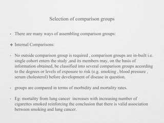 Selection of comparison groups
• There are many ways of assembling comparison groups:
✤ Internal Comparisons:
‣ No outside comparison group is required , comparison groups are in-built i.e.
single cohort enters the study ,and its members may, on the basis of
information obtained, be classified into several comparison groups according
to the degrees or levels of exposure to risk (e.g. smoking , blood pressure ,
serum cholesterol) before development of disease in question.
‣ groups are compared in terms of morbidity and mortality rates.
‣ Eg: mortality from lung cancer increases with increasing number of
cigarettes smoked reinforcing the conclusion that there is valid association
between smoking and lung cancer.
 