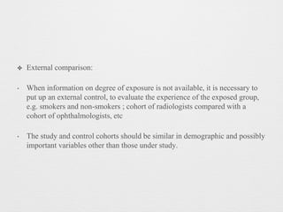 ✤ External comparison:
‣ When information on degree of exposure is not available, it is necessary to
put up an external control, to evaluate the experience of the exposed group,
e.g. smokers and non-smokers ; cohort of radiologists compared with a
cohort of ophthalmologists, etc
‣ The study and control cohorts should be similar in demographic and possibly
important variables other than those under study.
 