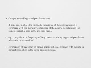 ✤ Comparison with general population rates :
‣ if none is available , the mortality experience of the exposed group is
compared with the mortality experience of the general population in the
same geographic area as the exposed people
‣ e.g. comparison of frequency of lung cancer mortality in general population
where the miners resided
‣ comparison of frequency of cancer among asbestos workers with the rate in
general population in the same geographic area.
 