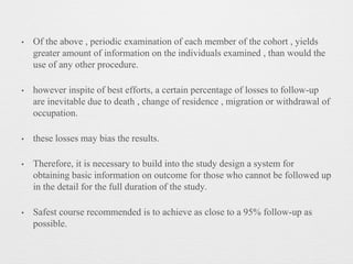 • Of the above , periodic examination of each member of the cohort , yields
greater amount of information on the individuals examined , than would the
use of any other procedure.
• however inspite of best efforts, a certain percentage of losses to follow-up
are inevitable due to death , change of residence , migration or withdrawal of
occupation.
• these losses may bias the results.
• Therefore, it is necessary to build into the study design a system for
obtaining basic information on outcome for those who cannot be followed up
in the detail for the full duration of the study.
• Safest course recommended is to achieve as close to a 95% follow-up as
possible.
 