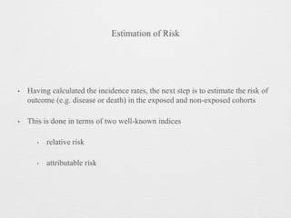 Estimation of Risk
• Having calculated the incidence rates, the next step is to estimate the risk of
outcome (e.g. disease or death) in the exposed and non-exposed cohorts
• This is done in terms of two well-known indices
‣ relative risk
‣ attributable risk
 