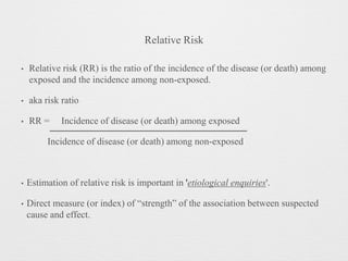 Relative Risk
• Relative risk (RR) is the ratio of the incidence of the disease (or death) among
exposed and the incidence among non-exposed.
• aka risk ratio
• RR = Incidence of disease (or death) among exposed
Incidence of disease (or death) among non-exposed
• Estimation of relative risk is important in 'etiological enquiries'.
• Direct measure (or index) of “strength” of the association between suspected
cause and effect.
 