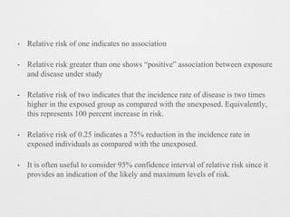 • Relative risk of one indicates no association
• Relative risk greater than one shows “positive” association between exposure
and disease under study
• Relative risk of two indicates that the incidence rate of disease is two times
higher in the exposed group as compared with the unexposed. Equivalently,
this represents 100 percent increase in risk.
• Relative risk of 0.25 indicates a 75% reduction in the incidence rate in
exposed individuals as compared with the unexposed.
• It is often useful to consider 95% confidence interval of relative risk since it
provides an indication of the likely and maximum levels of risk.
 