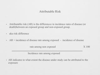 Attributable Risk
• Attributable risk (AR) is the differencce in incidence rates of disease (or
death)between an exposed group and non-exposed group.
• aka risk difference
• AR = incidence of disease rate among exposed - incidence of disease
rate among non exposed X 100
Incidence rate among exposed
• AR indicates to what extent the disease under study can be attributed to the
exposure
 