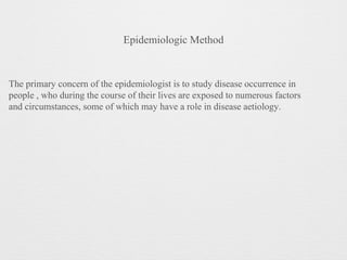 Epidemiologic Method
The primary concern of the epidemiologist is to study disease occurrence in
people , who during the course of their lives are exposed to numerous factors
and circumstances, some of which may have a role in disease aetiology.
 