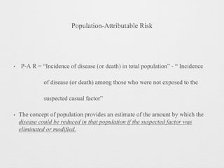 Population-Attributable Risk
• P-A R = “Incidence of disease (or death) in total population” - “ Incidence
of disease (or death) among those who were not exposed to the
suspected casual factor”
• The concept of population provides an estimate of the amount by which the
disease could be reduced in that population if the suspected factor was
eliminated or modified.
 