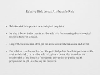 Relative Risk versus Attributable Risk
• Relative risk is important in aetiological enquiries.
• Its size is better index than is attributable risk for assessing the aetiological
role of a factor in disease.
• Larger the relative risk stronger the association between cause and affect.
• But relative risk does not reflect the potential public health importance as the
attributable risk , i.e. attributable risk gives a better idea than does the
relative risk of the impact of successful preventive or public health
programme might in reducing the problem.
 