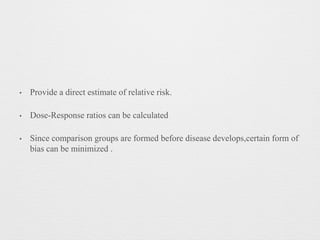 • Provide a direct estimate of relative risk.
• Dose-Response ratios can be calculated
• Since comparison groups are formed before disease develops,certain form of
bias can be minimized .
 