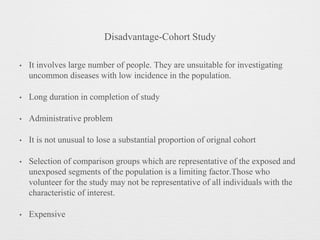 Disadvantage-Cohort Study
• It involves large number of people. They are unsuitable for investigating
uncommon diseases with low incidence in the population.
• Long duration in completion of study
• Administrative problem
• It is not unusual to lose a substantial proportion of orignal cohort
• Selection of comparison groups which are representative of the exposed and
unexposed segments of the population is a limiting factor.Those who
volunteer for the study may not be representative of all individuals with the
characteristic of interest.
• Expensive
 