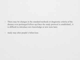 • There may be changes in the standard methods or diagnostic criteria of the
disease over prolonged follow-up.Once the study protocol is established , it
is difficult to introduce new knowledge or new tests later.
• study may alter people’s behaviour.
 