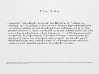 Related Studies
• Yamamoto, Tatsuo,Kondo, Katsunori,Hirai, Hiroshi, et al : Analysis was
conducted on 4425 residents 65 years or older. Four self-reported dental health
variables included the number of teeth and/or use of dentures, ability to chew,
presence/absence of a regular dentist, and taking care of dental health. Data were
collected using self-administered questionnaires given in 2003.Dementia onset
was recorded in 220 participants.Concluding Few teeth without dentures and
absence of a regular dentist, not poor mastication and poor attitudes toward
dental health, were associated with higher risk of dementia onset in the older
Japanese cohort even after adjustment for available covariates.
Yamamoto T, Kondo K, Hirai H, Nakade M, Aida J, Hirata Y. Association between self-reported dental health status and onset of dementia: a 4-year prospective cohort study of older Japanese adults from the Aichi Gerontological Evaluation Study
(AGES) Project. Psychosomatic medicine. 2012 1;74(3):241-248.
 