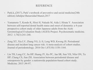 • Park.k.,(2017), Park’s textbook of preventive and social medicine(24th
edition) Jabalpur:Banarsidad bhanot,2017
• Yamamoto T, Kondo K, Hirai H, Nakade M, Aida J, Hirata Y. Association
between self-reported dental health status and onset of dementia: a 4-year
prospective cohort study of older Japanese adults from the Aichi
Gerontological Evaluation Study (AGES) Project. Psychosomatic medicine.
2012 1;74(3):241-248.
• Zeng XT, Xia LY, Zhang YG, Li S, Leng WD, Kwong JS. Periodontal
disease and incident lung cancer risk: A meta‐analysis of cohort studies.
Journal of periodontology. 2016 Oct 1;87(10):1158-1164.
• Lin TH, Lung CC, Su HP, Huang JY, Ko PC, Jan SR, Sun YH, Nfor ON, Tu
HP, Chang CS, Jian ZH. Association between periodontal disease and
osteoporosis by gender: a nationwide population-based cohort study.
Medicine. 2015 ;94-97.
REFERENCE
 