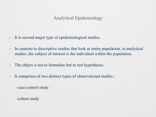 Analytical Epidemiology
• It is second major type of epidemiological studies.
• In contrast to descriptive studies that look at entire population, in analytical
studies ,the subject of interest is the individual within the population.
• The object is not to formulate but to test hypotheses.
• It comprises of two distinct types of observational studies :
-case control study
-cohort study
 