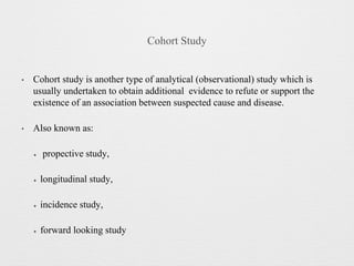 Cohort Study
• Cohort study is another type of analytical (observational) study which is
usually undertaken to obtain additional evidence to refute or support the
existence of an association between suspected cause and disease.
• Also known as:
✦ propective study,
✦ longitudinal study,
✦ incidence study,
✦ forward looking study
 