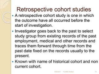 Retrospective cohort studies
 A retrospective cohort study is one in which
the outcome have all occurred before the
start of investigation.
 Investigator goes back to the past to select
study group from existing records of the past
employment, medical and other records and
traces them forward through time from the
past date fixed on the records usually to the
present.
 Known with name of historical cohort and non
current cohort.
8/8/2021 TGAMC Ballari 10
 