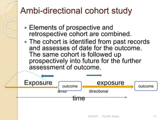 Ambi-directional cohort study
 Elements of prospective and
retrospective cohort are combined.
 The cohort is identified from past records
and assesses of date for the outcome.
The same cohort is followed up
prospectively into future for the further
assessment of outcome.
Exposure exposure
ambi directional
time
8/8/2021 TGAMC Ballari 12
outcome outcome
 