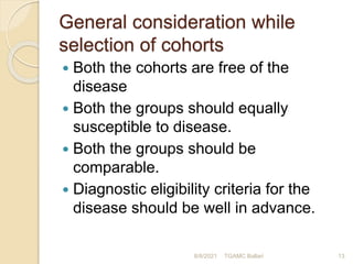 General consideration while
selection of cohorts
 Both the cohorts are free of the
disease
 Both the groups should equally
susceptible to disease.
 Both the groups should be
comparable.
 Diagnostic eligibility criteria for the
disease should be well in advance.
8/8/2021 TGAMC Ballari 13
 