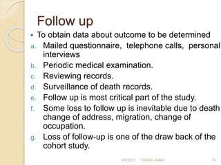 Follow up
 To obtain data about outcome to be determined
a. Mailed questionnaire, telephone calls, personal
interviews
b. Periodic medical examination.
c. Reviewing records.
d. Surveillance of death records.
e. Follow up is most critical part of the study.
f. Some loss to follow up is inevitable due to death
change of address, migration, change of
occupation.
g. Loss of follow-up is one of the draw back of the
cohort study.
8/8/2021 TGAMC Ballari 18
 