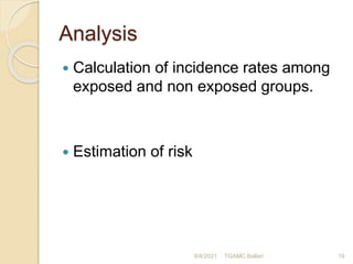 Analysis
 Calculation of incidence rates among
exposed and non exposed groups.
 Estimation of risk
8/8/2021 TGAMC Ballari 19
 