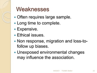 Weaknesses
 Often requires large sample.
 Long time to complete.
 Expensive.
 Ethical issues.
 Non response, migration and loss-to-
follow up biases.
 Unexposed environmental changes
may influence the association.
8/8/2021 TGAMC Ballari 23
 