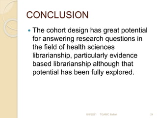 CONCLUSION
 The cohort design has great potential
for answering research questions in
the field of health sciences
librarianship, particularly evidence
based librarianship although that
potential has been fully explored.
8/8/2021 TGAMC Ballari 24
 