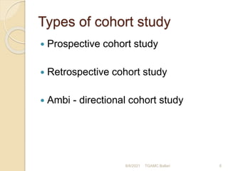 Types of cohort study
 Prospective cohort study
 Retrospective cohort study
 Ambi - directional cohort study
8/8/2021 TGAMC Ballari 6
 