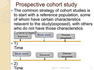 Prospective cohort study
 The common strategy of cohort studies is
to start with a reference population, some
of whom have certain characterstics
relavent to the study(exposed), with others
who do not have those characterstics
(unexposed).
 1)
Time
 2)
Time 8/8/2021 TGAMC Ballari 7
Exposure
Disease
occurence
Exposure
Disease
occurence
 