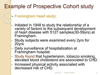 Example of Prospective Cohort study
 Framingham heart study:
• Initiated in 1948 to study the relationship of a
variety of factors to the subsequent development
of heart disease with 5127 samples(30-59yrs) at
Framingham.
• Study subjects were examined every 2yrs for
20yrs
• Daily surveillance of hospitalization at
Framingham hospital.
• Study found that hypertension, tobacco smoking,
elevated blood cholesterol are associated to CHD.
• Increased physical activity associated with
decreased risk of CHD.
8/8/2021 TGAMC Ballari 8
 