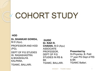 COHORT STUDY
HOD
Dr. SHANKAR GOWDA,
M.D (Ayu),
PROFESSOR AND HOD
(PG),
DEPT OF P.G STUDIES
IN RASASHASTRA
& BHAISHAJYA
KALPANA,
TGAMC, BALLARI.
8/8/2021 TGAMC Ballari 1
GUIDE
Dr. RAVI R.
CHAVAN, M.D (Ayu)
ASSOCIATE
PROFESSOR,
DEPT OF P.G
STUDIES IN RS &
BK
TGAMC, BALLARI.
Presented by
Dr.Priyanka. B. Patil
1st year PG Dept of RS
& BK
TGAMC Ballari.
 