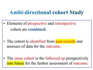 • Elements of prospective and retrospective
cohort are .
• The cohort is identified from past records and
assesses of data for the outcome.
• The same cohort is the followed up prospectively
into future for the further assessment of outcome.
 