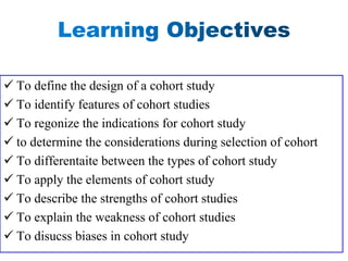 ✓ To define the design of a cohort study
✓ To identify features of cohort studies
✓ To regonize the indications for cohort study
✓ to determine the considerations during selection of cohort
✓ To differentaite between the types of cohort study
✓ To apply the elements of cohort study
✓ To describe the strengths of cohort studies
✓ To explain the weakness of cohort studies
✓ To disucss biases in cohort study
 