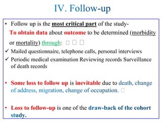 • Follow up is the most critical part of the study-
To obtain data about outcome to be determined (morbidity
or mortality) through:
✓ Mailed questionnaire, telephone calls, personal interviews
✓ Periodic medical examination Reviewing records Surveillance
of death records
• Some loss to follow up is inevitable due to
• Loss to follow-up is one of the
 