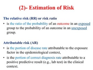 (2)- Estimation of Risk
• is of an outcome in an
group to the probability of an outcome in an
group.
• is attributable to the exposure
factor in the epidemiological context,
• is the attributable to a
positive predictive result (e.g., lab test) in the clinical
context.
 
