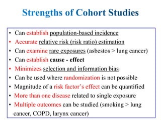 • Can establish population-based incidence
• Accurate relative risk (risk ratio) estimation
• Can examine rare exposures (asbestos > lung cancer)
• Can establish cause - effect
• Minimizes selection and information bias
• Can be used where randomization is not possible
• Magnitude of a risk factor’s effect can be quantified
• More than one disease related to single exposure
• Multiple outcomes can be studied (smoking > lung
cancer, COPD, larynx cancer)
 