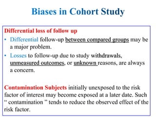 Differential loss of follow up
follow-up between compared groups may be
a major problem.
to follow-up due to study withdrawals,
unmeasured outcomes, or unknown reasons, are always
a concern.
Contamination Subjects initially unexposed to the risk
factor of interest may become exposed at a later date. Such
“ contamination ” tends to reduce the observed effect of the
risk factor.
 