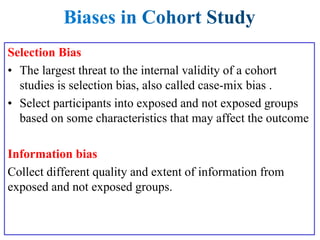 Selection Bias
• The largest threat to the internal validity of a cohort
studies is selection bias, also called case-mix bias .
• Select participants into exposed and not exposed groups
based on some characteristics that may affect the outcome
Information bias
Collect different quality and extent of information from
exposed and not exposed groups.
 