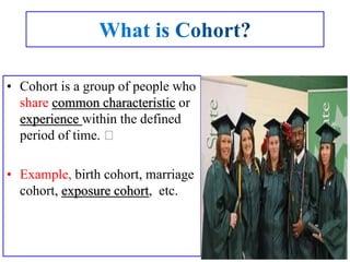 • Cohort is a group of people who
share common characteristic or
experience within the defined
period of time.
• Example, birth cohort, marriage
cohort, exposure cohort, etc.
 