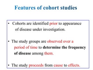 • Cohorts are identified prior to appearance
of disease under investigation.
• The study groups are observed over a
period of time to determine the frequency
of disease among them.
• The study proceeds from cause to effects.
 