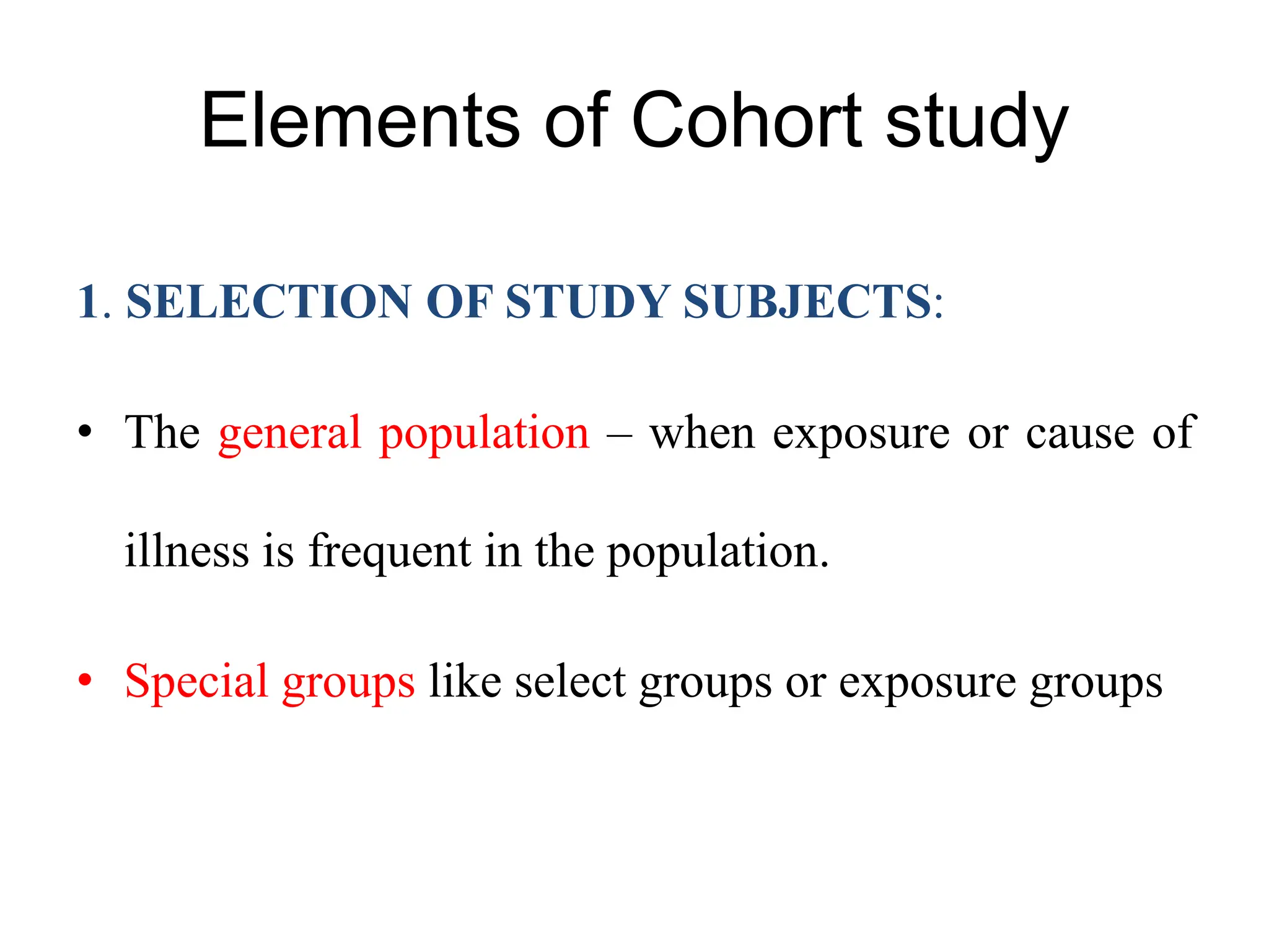 Elements of Cohort study
1. SELECTION OF STUDY SUBJECTS:
• The general population – when exposure or cause of
illness is frequent in the population.
• Special groups like select groups or exposure groups
 