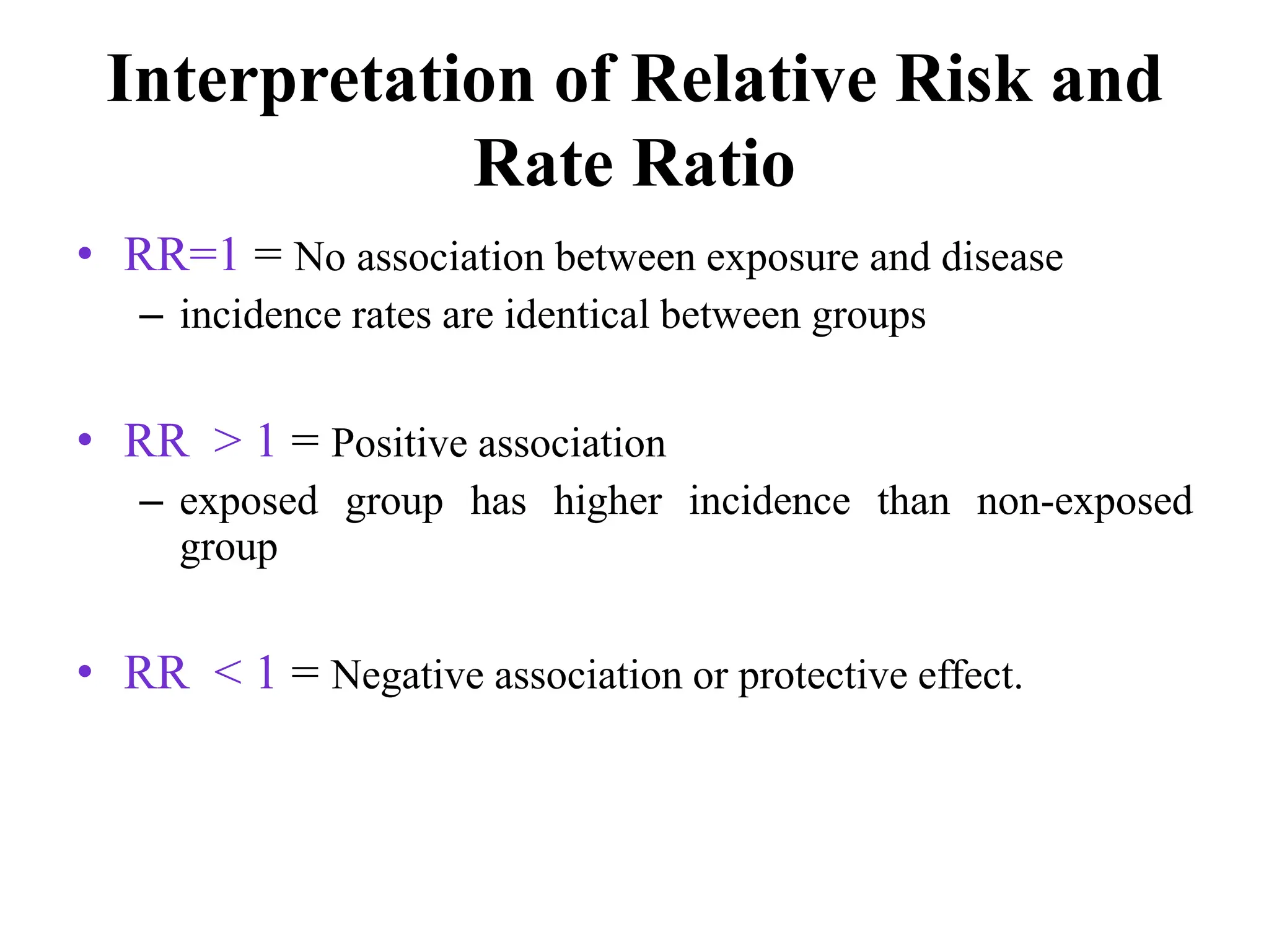Interpretation of Relative Risk and
Rate Ratio
• RR=1 = No association between exposure and disease
– incidence rates are identical between groups
• RR > 1 = Positive association
– exposed group has higher incidence than non-exposed
group
• RR < 1 = Negative association or protective effect.
 