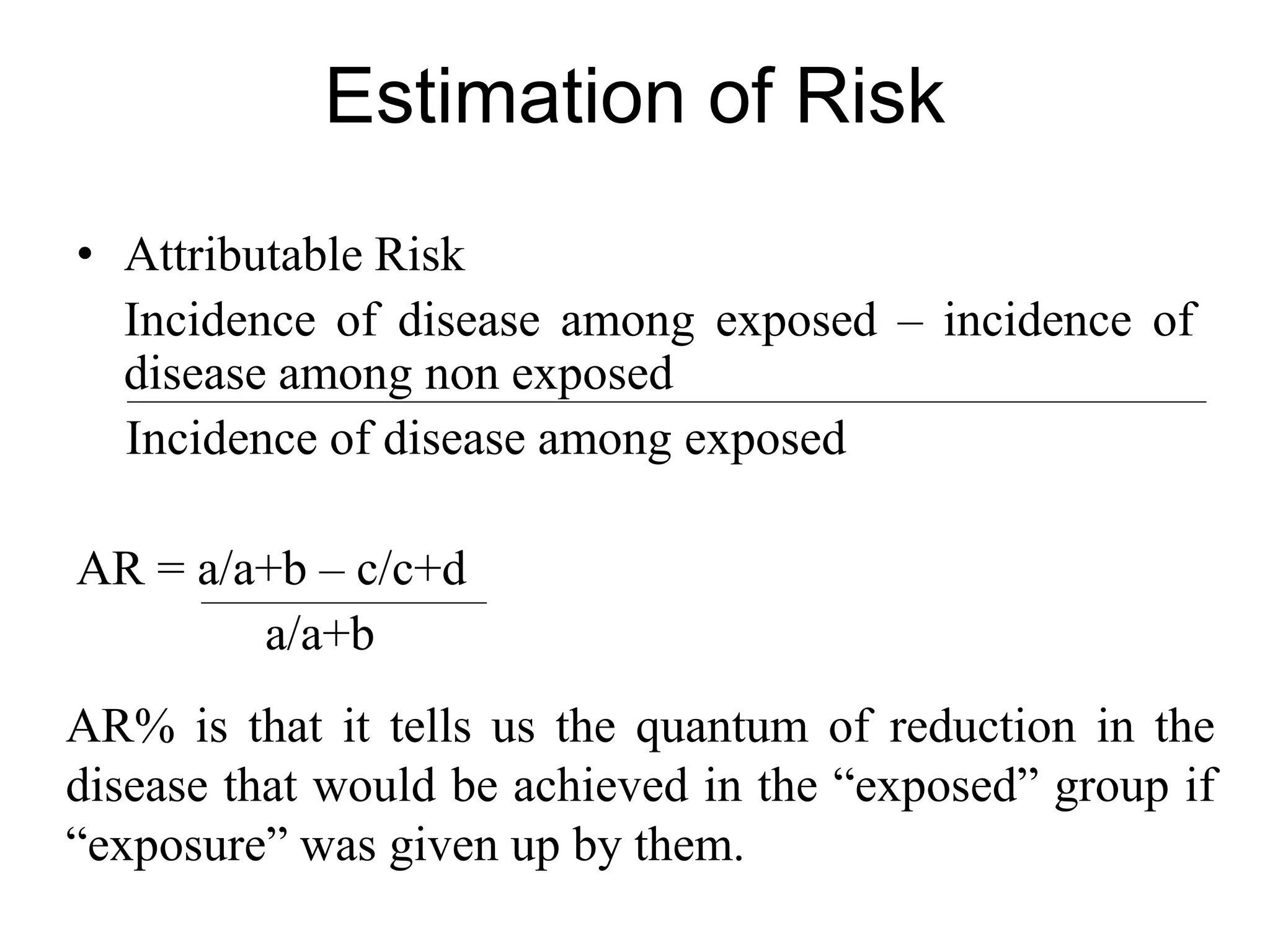Estimation of Risk
• Attributable Risk
Incidence of disease among exposed – incidence of
disease among non exposed
Incidence of disease among exposed
AR = a/a+b – c/c+d
a/a+b
AR% is that it tells us the quantum of reduction in the
disease that would be achieved in the “exposed” group if
“exposure” was given up by them.
 