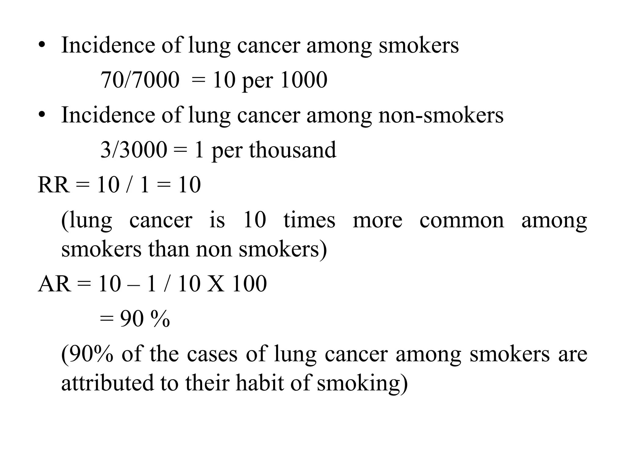 • Incidence of lung cancer among smokers
70/7000 = 10 per 1000
• Incidence of lung cancer among non-smokers
3/3000 = 1 per thousand
RR = 10 / 1 = 10
(lung cancer is 10 times more common among
smokers than non smokers)
AR = 10 – 1 / 10 X 100
= 90 %
(90% of the cases of lung cancer among smokers are
attributed to their habit of smoking)
 