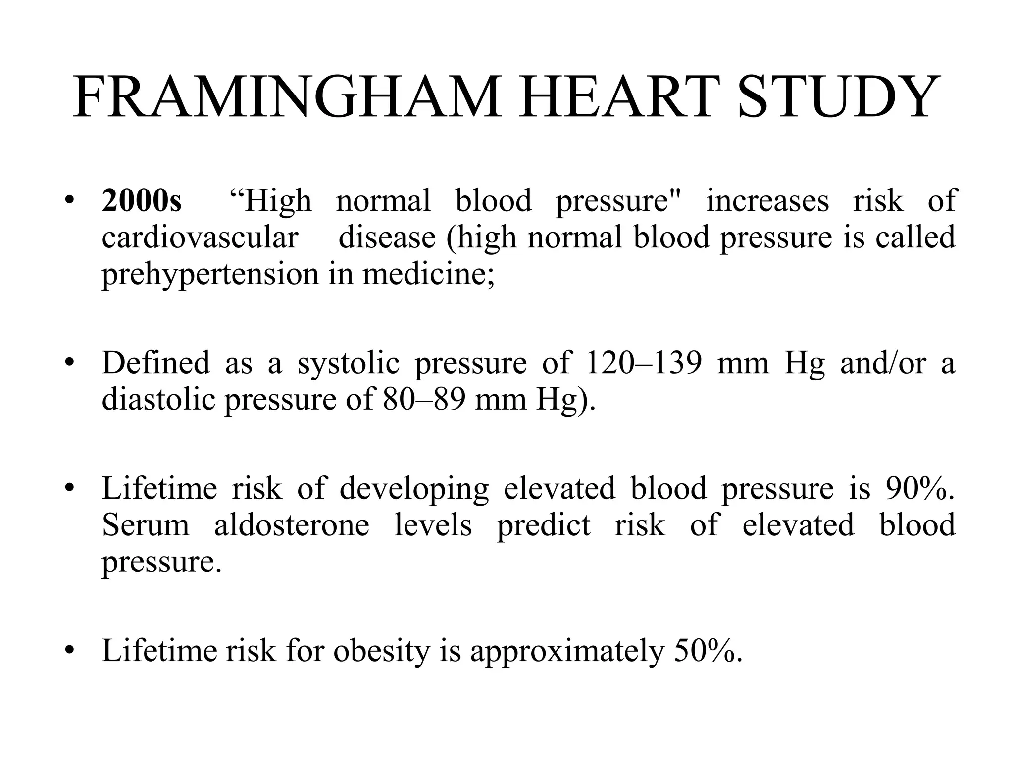 FRAMINGHAM HEART STUDY
• 2000s “High normal blood pressure" increases risk of
cardiovascular disease (high normal blood pressure is called
prehypertension in medicine;
• Defined as a systolic pressure of 120–139 mm Hg and/or a
diastolic pressure of 80–89 mm Hg).
• Lifetime risk of developing elevated blood pressure is 90%.
Serum aldosterone levels predict risk of elevated blood
pressure.
• Lifetime risk for obesity is approximately 50%.
 