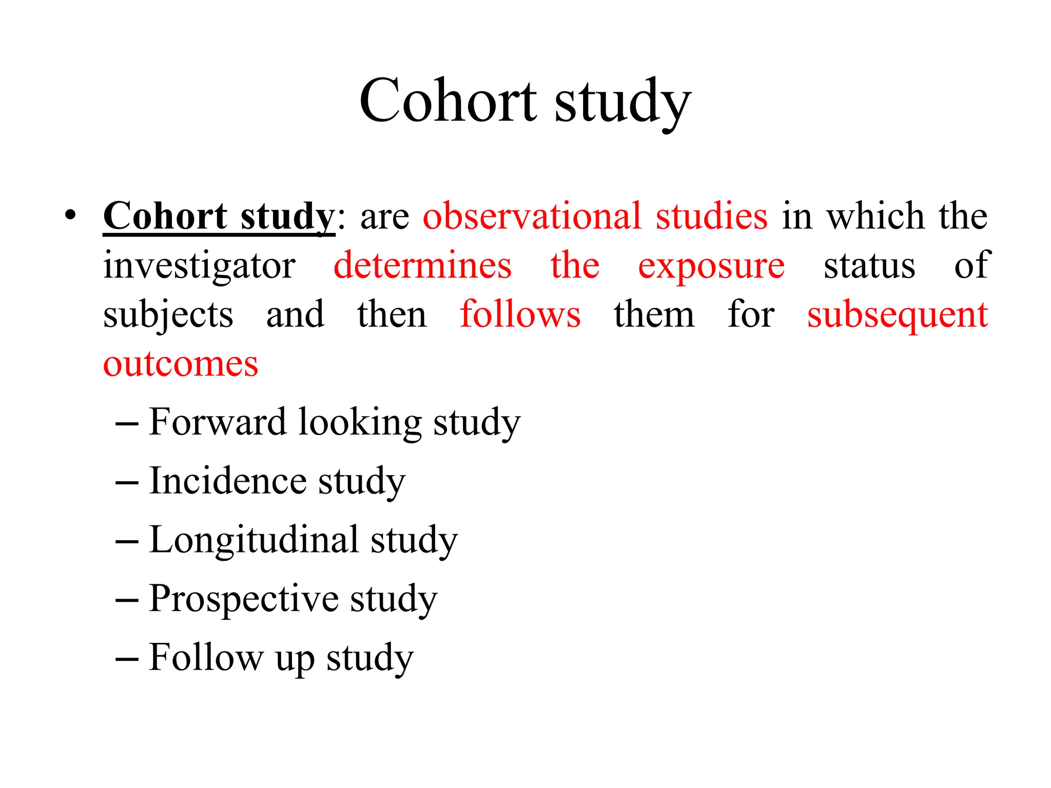 Cohort study
• Cohort study: are observational studies in which the
investigator determines the exposure status of
subjects and then follows them for subsequent
outcomes
– Forward looking study
– Incidence study
– Longitudinal study
– Prospective study
– Follow up study
 