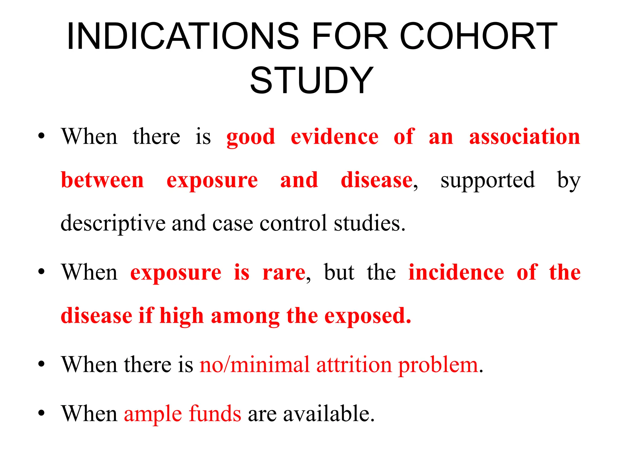 INDICATIONS FOR COHORT
STUDY
• When there is good evidence of an association
between exposure and disease, supported by
descriptive and case control studies.
• When exposure is rare, but the incidence of the
disease if high among the exposed.
• When there is no/minimal attrition problem.
• When ample funds are available.
 