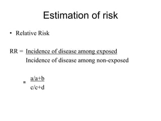 Estimation of risk
• Relative Risk
RR = Incidence of disease among exposed
Incidence of disease among non-exposed
a/a+b
c/c+d
=
 