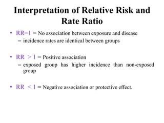 Interpretation of Relative Risk and
Rate Ratio
• RR=1 = No association between exposure and disease
– incidence rates are identical between groups
• RR > 1 = Positive association
– exposed group has higher incidence than non-exposed
group
• RR < 1 = Negative association or protective effect.
 