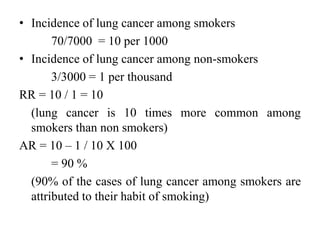 • Incidence of lung cancer among smokers
70/7000 = 10 per 1000
• Incidence of lung cancer among non-smokers
3/3000 = 1 per thousand
RR = 10 / 1 = 10
(lung cancer is 10 times more common among
smokers than non smokers)
AR = 10 – 1 / 10 X 100
= 90 %
(90% of the cases of lung cancer among smokers are
attributed to their habit of smoking)
 