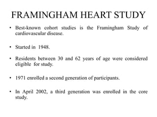 FRAMINGHAM HEART STUDY
• Best-known cohort studies is the Framingham Study of
cardiovascular disease.
• Started in 1948.
• Residents between 30 and 62 years of age were considered
eligible for study.
• 1971 enrolled a second generation of participants.
• In April 2002, a third generation was enrolled in the core
study.
 